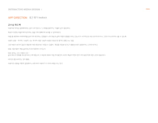 INTERACTIVE MIDEA DESIGN Ⅰ
APP DIRECTION
NANAL
중간 평가 feedback
교수님 피드백
사용자로 하여금 설정해야하는 값이 너무 많으니 그 과정을 줄여주는 '디폴트 값'이 필요하다.
죽음과 연관된 어플리케이션이라는 점을 더욱 명확하게 보여줄 수 있어야한다.
어플 홈 화면에서 하루하루를 살아가며 체크하는 감정들이 나의 죽음과 삶에 어떻게 영향을 미치고 있는지가 시각적으로 바로 보이게 하거나, 그것이 두드러지게 나올 수 있도록.
사용자 성향 - 적극적 / 수동적. 나는 적극적 사람/ 수동적 사람만 대상으로 할거다 정할 수는 있음.
그런 부분이 보이지 않았기 때문에! 어떤 특징으로 가져갈 수 있을지 . 특징들 자동화 되거나 디폴트로 뭔가 설정하거나, 고치게 하거나.
보통 사용자들이 제일 싫어하는게 맨 처음부터 시키는거.
따로 잠자는 시간, 아침의 시간 -
삶의 태도의 변화를 유도한다라고 얘기했는데 그 부분에 대해서 직접 푸시할건지 서서히 깨달아가면서 뭔가 하게 할건지에 대한 고민이 필요하다.
리마인드를 보여주는 장치 활용.
사용자의 성향을 어떻게 설정해주느냐에 따라 사용자가 더 마이너해질 수도 있다.
 