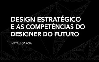 DESIGN ESTRATÉGICO
E AS COMPETÊNCIAS DO
DESIGNER DO FUTURO
NATALÍ GARCIA
 