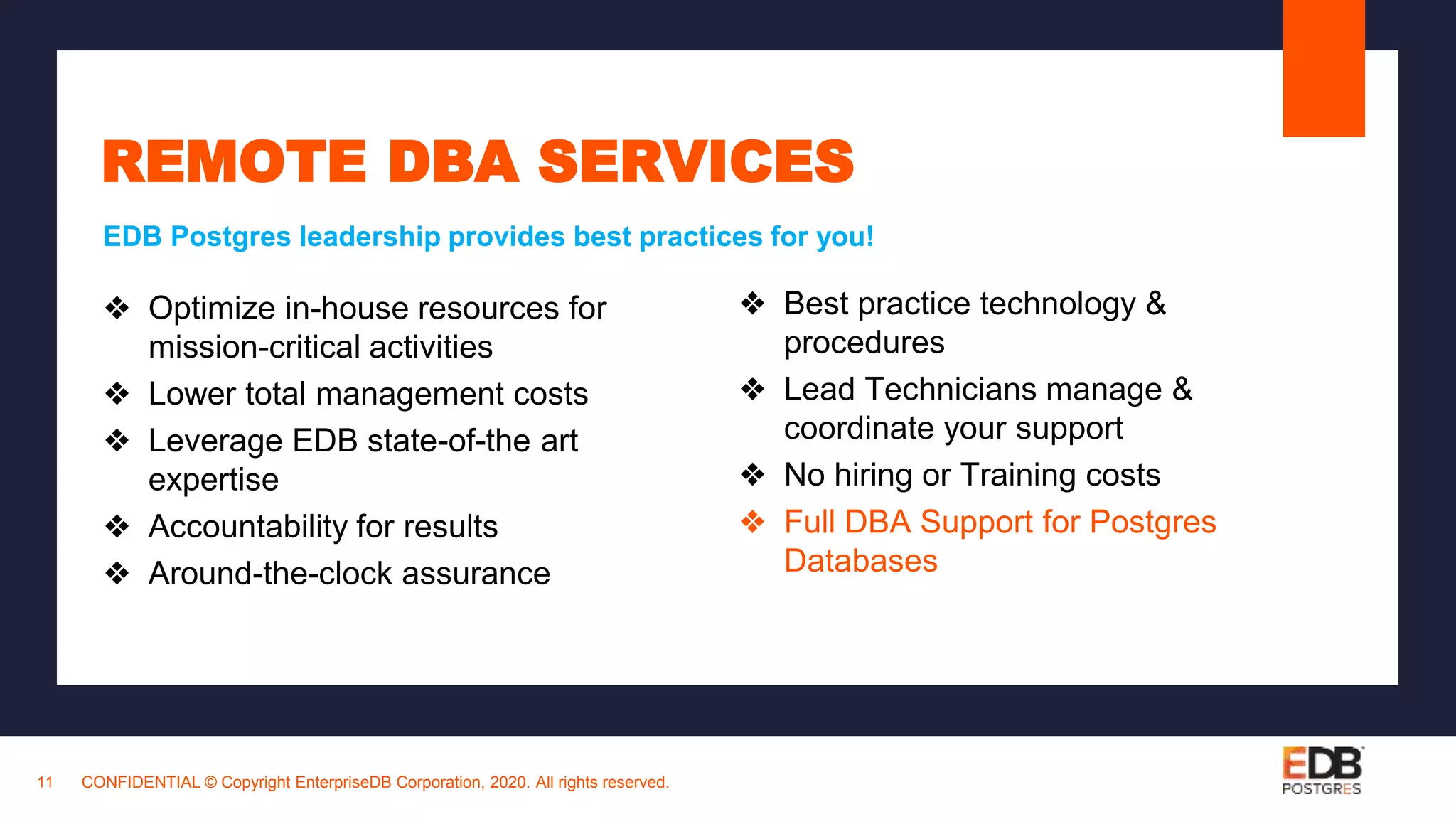 CONFIDENTIAL © Copyright EnterpriseDB Corporation, 2020. All rights reserved.11
REMOTE DBA SERVICES
❖ Optimize in-house resources for
mission-critical activities
❖ Lower total management costs
❖ Leverage EDB state-of-the art
expertise
❖ Accountability for results
❖ Around-the-clock assurance
EDB Postgres leadership provides best practices for you!
❖ Best practice technology &
procedures
❖ Lead Technicians manage &
coordinate your support
❖ No hiring or Training costs
❖ Full DBA Support for Postgres
Databases
 
