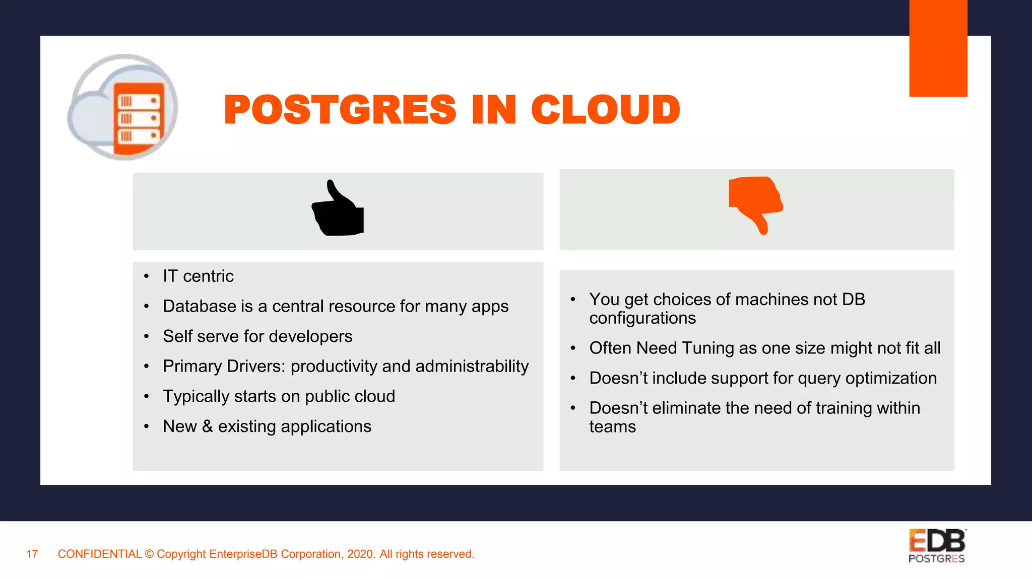 POSTGRES IN CLOUD
CONFIDENTIAL © Copyright EnterpriseDB Corporation, 2020. All rights reserved.17
• IT centric
• Database is a central resource for many apps
• Self serve for developers
• Primary Drivers: productivity and administrability
• Typically starts on public cloud
• New & existing applications
👍 👎
• You get choices of machines not DB
configurations
• Often Need Tuning as one size might not fit all
• Doesn’t include support for query optimization
• Doesn’t eliminate the need of training within
teams
 