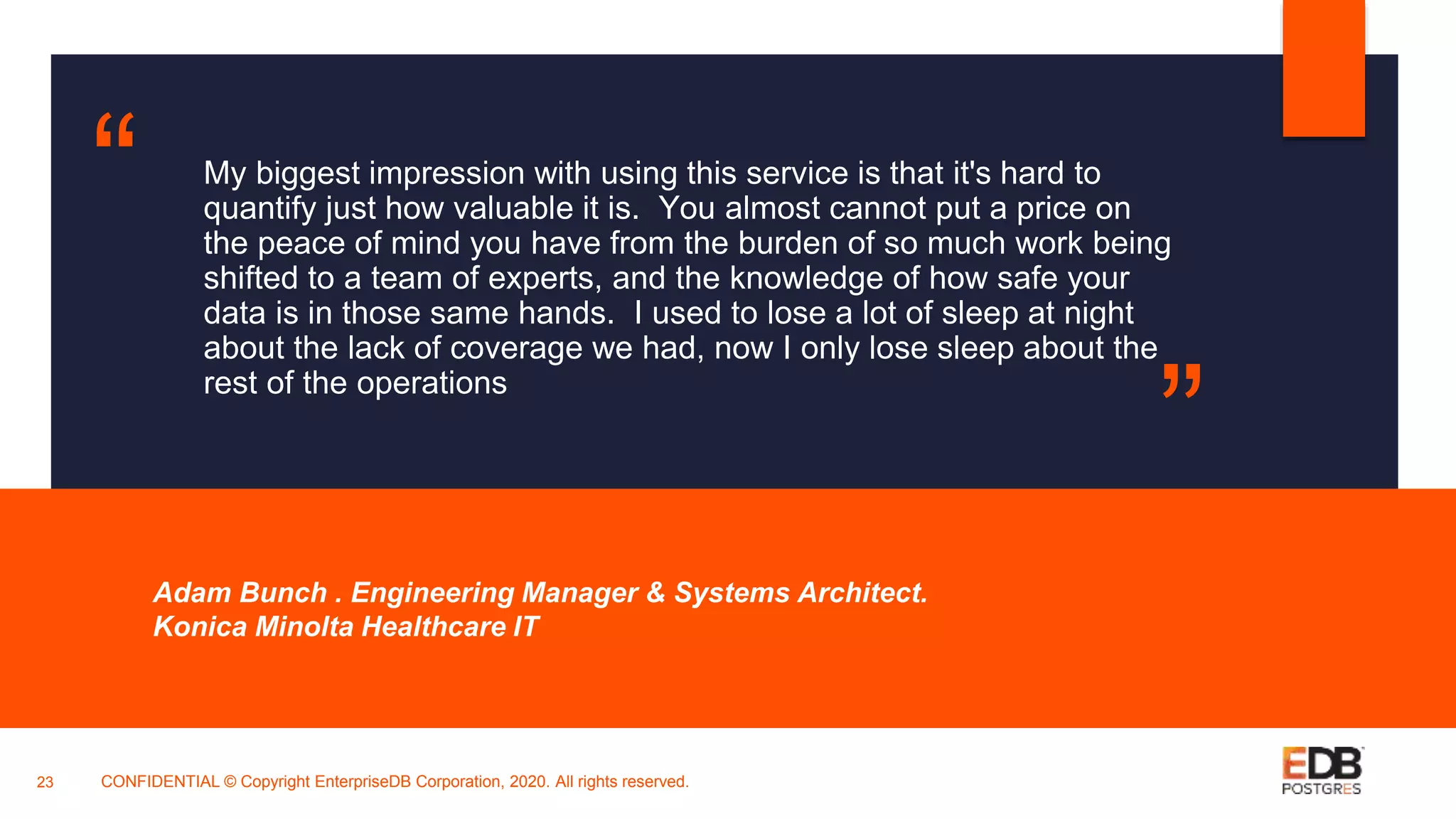 My biggest impression with using this service is that it's hard to
quantify just how valuable it is. You almost cannot put a price on
the peace of mind you have from the burden of so much work being
shifted to a team of experts, and the knowledge of how safe your
data is in those same hands. I used to lose a lot of sleep at night
about the lack of coverage we had, now I only lose sleep about the
rest of the operations
Adam Bunch . Engineering Manager & Systems Architect.
Konica Minolta Healthcare IT
23
“
”
CONFIDENTIAL © Copyright EnterpriseDB Corporation, 2020. All rights reserved.
 