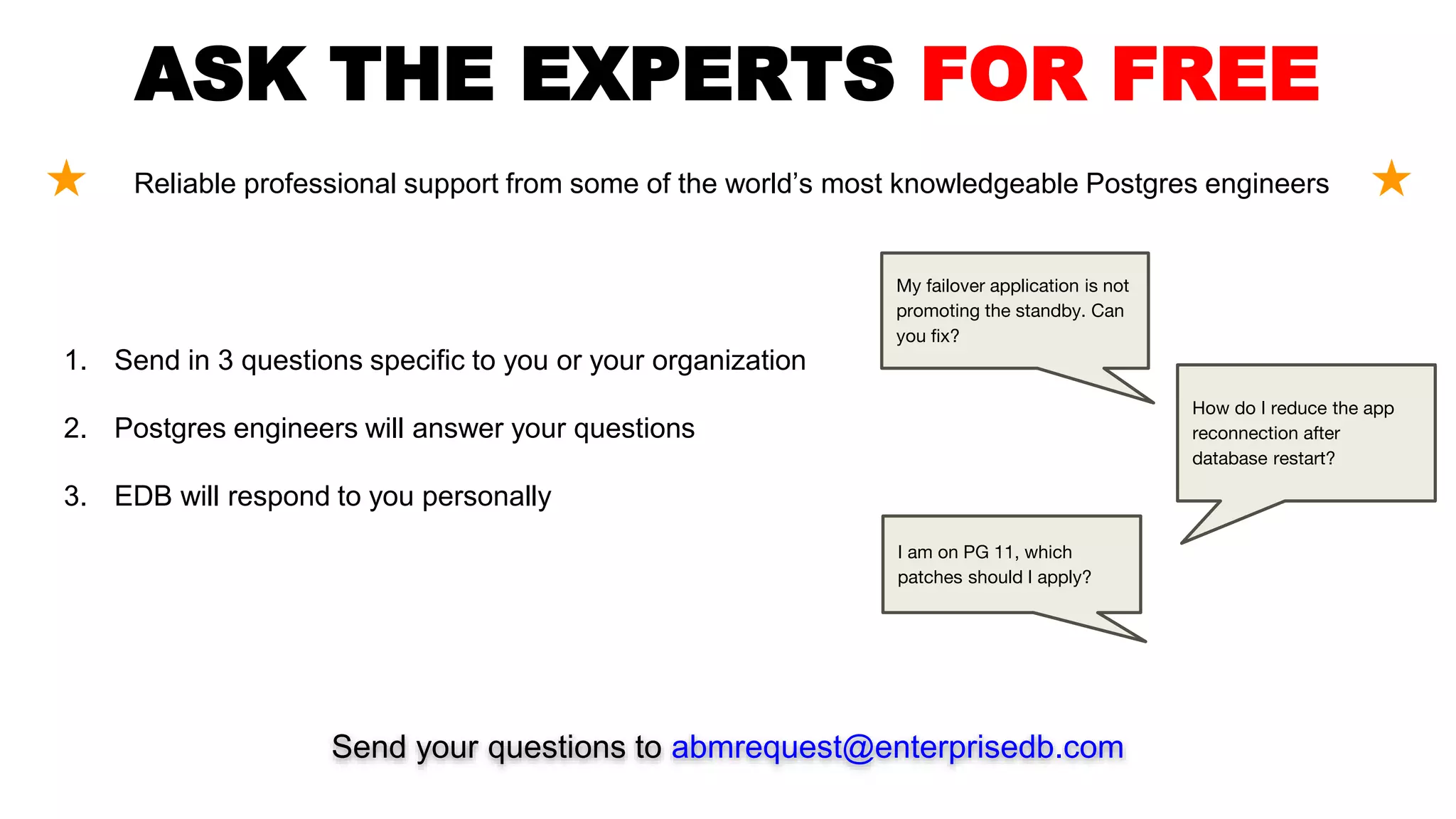ASK THE EXPERTS FOR FREE
Reliable professional support from some of the world’s most knowledgeable Postgres engineers
Send your questions to abmrequest@enterprisedb.com
1. Send in 3 questions specific to you or your organization
2. Postgres engineers will answer your questions
3. EDB will respond to you personally
My failover application is not
promoting the standby. Can
you fix?
How do I reduce the app
reconnection after
database restart?
I am on PG 11, which
patches should I apply?
 