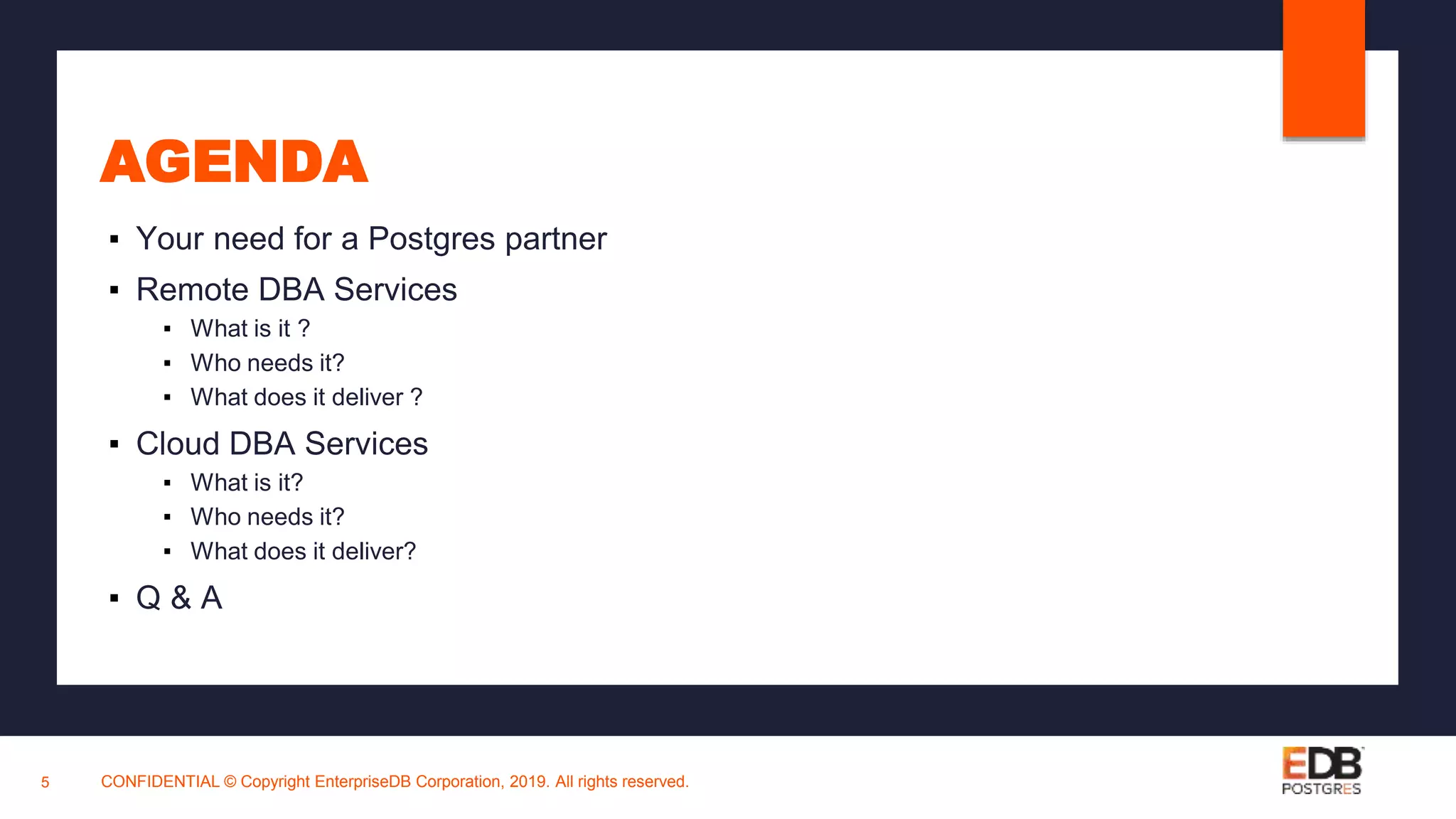 AGENDA
▪ Your need for a Postgres partner
▪ Remote DBA Services
▪ What is it ?
▪ Who needs it?
▪ What does it deliver ?
▪ Cloud DBA Services
▪ What is it?
▪ Who needs it?
▪ What does it deliver?
▪ Q & A
CONFIDENTIAL © Copyright EnterpriseDB Corporation, 2019. All rights reserved.5
 