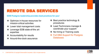 CONFIDENTIAL © Copyright EnterpriseDB Corporation, 2020. All rights reserved.11
REMOTE DBA SERVICES
❖ Optimize in-house resources for
mission-critical activities
❖ Lower total management costs
❖ Leverage EDB state-of-the art
expertise
❖ Accountability for results
❖ Around-the-clock assurance
EDB Postgres leadership provides best practices for you!
❖ Best practice technology &
procedures
❖ Lead Technicians manage &
coordinate your support
❖ No hiring or Training costs
❖ Full DBA Support for Postgres
Databases
 