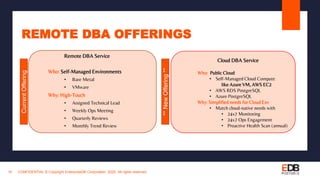 REMOTE DBA OFFERINGS
CONFIDENTIAL © Copyright EnterpriseDB Corporation, 2020. All rights reserved.16
CurrentOffering
**NewOffering**
Remote DBA Service
Who: Self-Managed Environments
• Bare Metal
• VMware
Why: High-Touch
• Assigned Technical Lead
• Weekly Ops Meeting
• Quarterly Reviews
• Monthly Trend Review
Cloud DBA Service
Who: Public Cloud
• Self-Managed Cloud Compute
like Azure VM, AWS EC2
• AWS RDS PostgreSQL
• Azure PostgreSQL
Why: Simplified needs for Cloud Env
• Match cloud-native needs with
• 24x7 Monitoring
• 24x7 Ops Engagement
• Proactive Health Scan (annual)
 