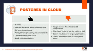 POSTGRES IN CLOUD
CONFIDENTIAL © Copyright EnterpriseDB Corporation, 2020. All rights reserved.17
• IT centric
• Database is a central resource for many apps
• Self serve for developers
• Primary Drivers: productivity and administrability
• Typically starts on public cloud
• New & existing applications
👍 👎
• You get choices of machines not DB
configurations
• Often Need Tuning as one size might not fit all
• Doesn’t include support for query optimization
• Doesn’t eliminate the need of training within
teams
 