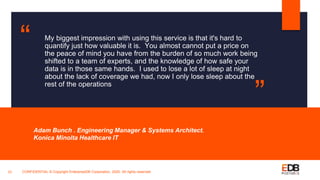 My biggest impression with using this service is that it's hard to
quantify just how valuable it is. You almost cannot put a price on
the peace of mind you have from the burden of so much work being
shifted to a team of experts, and the knowledge of how safe your
data is in those same hands. I used to lose a lot of sleep at night
about the lack of coverage we had, now I only lose sleep about the
rest of the operations
Adam Bunch . Engineering Manager & Systems Architect.
Konica Minolta Healthcare IT
23
“
”
CONFIDENTIAL © Copyright EnterpriseDB Corporation, 2020. All rights reserved.
 