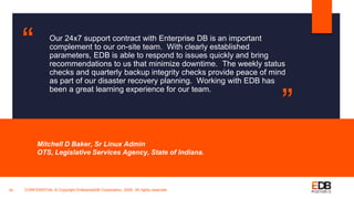 Our 24x7 support contract with Enterprise DB is an important
complement to our on-site team. With clearly established
parameters, EDB is able to respond to issues quickly and bring
recommendations to us that minimize downtime. The weekly status
checks and quarterly backup integrity checks provide peace of mind
as part of our disaster recovery planning. Working with EDB has
been a great learning experience for our team.
Mitchell D Baker, Sr Linux Admin
OTS, Legislative Services Agency, State of Indiana.
24
“
”
CONFIDENTIAL © Copyright EnterpriseDB Corporation, 2020. All rights reserved.
 