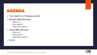 AGENDA
▪ Your need for a Postgres partner
▪ Remote DBA Services
▪ What is it ?
▪ Who needs it?
▪ What does it deliver ?
▪ Cloud DBA Services
▪ What is it?
▪ Who needs it?
▪ What does it deliver?
▪ Q & A
CONFIDENTIAL © Copyright EnterpriseDB Corporation, 2019. All rights reserved.5
 