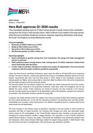 press release
Bologna, 13 May 2020
Hera BoD approves Q1 2020 results
The consolidated quarterly report at 31 March shows growth in results, thanks to the contribution
coming from the Group’s main business areas. Value continues to be created in the areas served,
while Hera has proactively introduced numerous measures supporting stakeholders while facing
the Covid-19 emergency currently affecting the country
Financial highlights
Revenues at 2,055.8 million euro (+5.9%)
Ebitda at 349.2 million euro (+5.6%)
Net profit at 130.3 million euro (+0.5%)
Net financial position at 3,229.1 million euro
Operating highlights
Good contribution to growth coming from main businesses, the energy and waste management
sectors in particular
Solid customers base in energy sectors, with a strong rise to 3.3 million customers, thanks to the
recent partnership with Ascopiave
A wide range of activities introduced to protect and sustain all stakeholders, first and foremost
customers, with favourable conditions granted for paying bills
Today, the Hera Group’s new Board of Directors, which came into office on 29 April 2020 and is chaired by
Tomaso Tommasi di Vignano, unanimously approved the Group’s consolidated operating results for the first
quarter. Improvement was seen over the same period in 2019, thanks to the contribution coming from
internal growth and M&As, which proved able to more than offset the effects of the mild winter temperatures
and the health emergency that has struck the country.
The financial solidity that has always marked this multi-utility saw further improvement during the quarter,
and allowed many measures to be proactively introduced, quite early, when the emergency had not yet
affected the areas served. These measures are aimed at ensuring not only continuity in the Group’s
services, but also support and protection for all stakeholders, above all employees, suppliers and customers,
for example in the favourable conditions granted for paying bills.
In general, the results reached confirm the validity of the Group’s business model, which balances regulated
and free market activities and, in line with the indications provided in the Business plan, promotes growth,
sustainability and innovation, which have proven to be effective competitive levers in creating value for the
areas served and all stakeholders.
The main changes in the Group’s scope of operations compared to the first quarter of 2019 include the
acquisition last May of Cosea Ambiente, the company that manages the urban and assimilated waste
service owned by 20 municipalities in the Tuscan-Emilian Apennine area, including a ten-year grant for
managing the Cosea Consorzio landfill in Gaggio Montano; the acquisition in July of Pistoia Ambiente’s
waste treatment plants in Tuscany; and, lastly, in December the finalisation of the partnership between Hera
and Ascopiave, which acting through EstEnergy created the largest energy operator in North-Eastern Italy
and at the same time led to a reorganisation of the two Groups’ gas distribution activities.
 