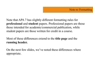 Note that APA 7 has slightly different formatting rules for
professional and student papers. Professional papers are those
those intended for academic/commercial publication, while
student papers are those written for credit in a course.
Most of these differences extend to the title page and the
running header.
On the next few slides, we’ve noted these differences where
appropriate.
Note re: Formatting
 