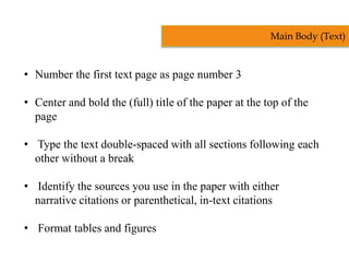 • Number the first text page as page number 3
• Center and bold the (full) title of the paper at the top of the
page
• Type the text double-spaced with all sections following each
other without a break
• Identify the sources you use in the paper with either
narrative citations or parenthetical, in-text citations
• Format tables and figures
Main Body (Text)
 