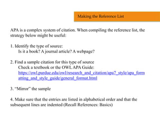 APA is a complex system of citation. When compiling the reference list, the
strategy below might be useful:
1. Identify the type of source:
Is it a book? A journal article? A webpage?
2. Find a sample citation for this type of source
Check a textbook or the OWL APA Guide:
https://owl.purdue.edu/owl/research_and_citation/apa7_style/apa_form
atting_and_style_guide/general_format.html
3. “Mirror” the sample
4. Make sure that the entries are listed in alphabetical order and that the
subsequent lines are indented (Recall References: Basics)
Making the Reference List
 