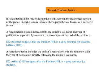 In-text citations help readers locate the cited source in the References section
of the paper. In-text citations follow either a parenthetical format or a narrative
format.
A parenthetical citation includes both the author’s last name and year of
publication, separated by a comma, in parentheses at the end of the sentence.
EX: Research suggests that the Purdue OWL is a good resource for students
(Atkins, 2018).
A narrative citation includes the author’s name directly in the sentence, with
the year of publication directly following the author’s last name.
EX: Atkins (2018) suggests that the Purdue OWL is a good resource for
students.
In-text Citation: Basics
 