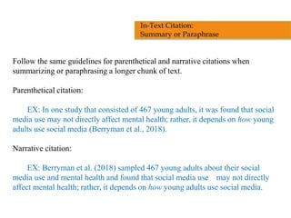 Follow the same guidelines for parenthetical and narrative citations when
summarizing or paraphrasing a longer chunk of text.
Parenthetical citation:
EX: In one study that consisted of 467 young adults, it was found that social
media use may not directly affect mental health; rather, it depends on how young
adults use social media (Berryman et al., 2018).
Narrative citation:
EX: Berryman et al. (2018) sampled 467 young adults about their social
media use and mental health and found that social media use may not directly
affect mental health; rather, it depends on how young adults use social media.
In-Text Citation:
Summary or Paraphrase
 