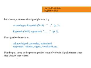 Introduce quotations with signal phrases, e.g.:
According to Reynolds (2019), “….” (p. 3).
Reynolds (2019) argued that“……” (p. 3).
Use signal verbs such as:
acknowledged, contended, maintained,
responded, reported, argued, concluded, etc.
Use the past tense or the present perfect tense of verbs in signal phrases when
they discuss past events.
In-Text Citation:
Signal Words
 