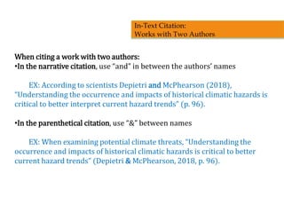 When citing a work with two authors:
•In the narrative citation, use “and” in between the authors’ names
EX: According to scientists Depietri and McPhearson (2018),
“Understanding the occurrence and impacts of historical climatic hazards is
critical to better interpret current hazard trends” (p. 96).
•In the parenthetical citation, use “&” between names
EX: When examining potential climate threats, “Understanding the
occurrence and impacts of historical climatic hazards is critical to better
current hazard trends” (Depietri & McPhearson, 2018, p. 96).
In-Text Citation:
Works with Two Authors
 