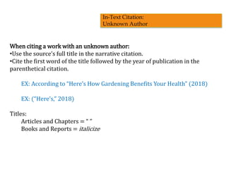 When citing a work with an unknown author:
•Use the source’s full title in the narrative citation.
•Cite the first word of the title followed by the year of publication in the
parenthetical citation.
EX: According to “Here’s How Gardening Benefits Your Health” (2018)
EX: (“Here’s,” 2018)
Titles:
Articles and Chapters = “ ”
Books and Reports = italicize
In-Text Citation:
Unknown Author
 