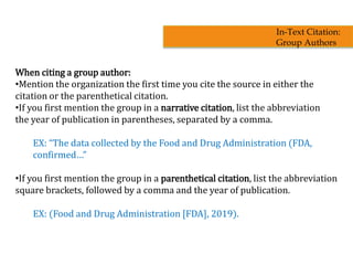 When citing a group author:
•Mention the organization the first time you cite the source in either the
citation or the parenthetical citation.
•If you first mention the group in a narrative citation, list the abbreviation
the year of publication in parentheses, separated by a comma.
EX: “The data collected by the Food and Drug Administration (FDA,
confirmed…”
•If you first mention the group in a parenthetical citation, list the abbreviation
square brackets, followed by a comma and the year of publication.
EX: (Food and Drug Administration [FDA], 2019).
In-Text Citation:
Group Authors
 