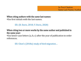When citing authors with the same last names:
•Use first initials with the last names.
EX: (B. Davis, 2018; Y. Davis, 2020)
When citing two or more works by the same author and published in
the same year:
•Use lower-case letters (a, b, c) after the year of publication to order
references.
EX: Chen’s (2018a) study of bird migration…
In-Text Citation:
Same Last Name/Author
 