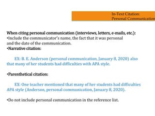 When citing personal communication (interviews, letters, e-mails, etc.):
•Include the communicator’s name, the fact that it was personal
and the date of the communication.
•Narrative citation:
EX: B. E. Anderson (personal communication, January 8, 2020) also
that many of her students had difficulties with APA style.
•Parenthetical citation:
EX: One teacher mentioned that many of her students had difficulties
APA style (Anderson, personal communication, January 8, 2020).
•Do not include personal communication in the reference list.
In-Text Citation:
Personal Communication
 