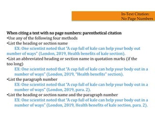 When citing a text with no page numbers: parenthetical citation
•Use any of the following four methods
•List the heading or section name
EX: One scientist noted that “A cup full of kale can help your body out
number of ways” (London, 2019, Health benefits of kale section).
•List an abbreviated heading or section name in quotation marks (if the
too long)
EX: One scientist noted that “A cup full of kale can help your body out in a
number of ways” (London, 2019, “Health benefits” section).
•List the paragraph number
EX: One scientist noted that “A cup full of kale can help your body out in a
number of ways” (London, 2019, para. 2).
•List the heading or section name and the paragraph number
EX: One scientist noted that “A cup full of kale can help your body out in a
number of ways” (London, 2019, Health benefits of kale section, para. 2).
In-Text Citation:
No Page Numbers
 
