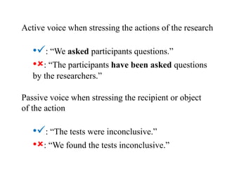 Active voice when stressing the actions of the research
•: “We asked participants questions.”
•: “The participants have been asked questions
by the researchers.”
Passive voice when stressing the recipient or object
of the action
•: “The tests were inconclusive.”
•: “We found the tests inconclusive.”
 