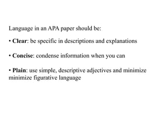 Language in an APA paper should be:
• Clear: be specific in descriptions and explanations
• Concise: condense information when you can
• Plain: use simple, descriptive adjectives and minimize
minimize figurative language
 
