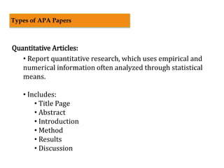 Quantitative Articles:
• Report quantitative research, which uses empirical and
numerical information often analyzed through statistical
means.
• Includes:
• Title Page
• Abstract
• Introduction
• Method
• Results
• Discussion
Types of APA Papers
 
