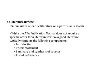 The Literature Review:
• Summarizes scientific literature on a particular research
• While the APA Publication Manual does not require a
specific order for a literature review, a good literature
typically contains the following components:
• Introduction
• Thesis statement
• Summary and synthesis of sources
• List of References
 