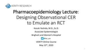 Pharmacoepidemiology Lecture:
Designing Observational CER
to Emulate an RCT
Kazuki Yoshida, M.D., Sc.D.
Associate Epidemiologist
Brigham and Women’s Hospital
VERITY Online Course
May 13th, 2020
1
@kaz_yos
 