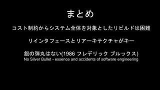 コスト制約からシステム全体を対象としたリビルドは困難
リインタフェースとリアーキテクチャがキー
銀の弾丸はない(1986 フレデリック ブルックス)
No Silver Bullet - essence and accidents of software engineering
まとめ
 