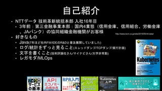 自己紹介
• NTTデータ 技術革新統括本部 入社16年目
• 3年前：第三金融事業本部：国内4業態（信用金庫、信用組合、労働金庫
、JAバンク）の協同組織金融機関がお客様
• 好きなもの
• Java(7年ほど社内FW/IDEのR&Dと普及展開していました)
• ログ/統計をずっと見ること(スレッドダンプ/TCPダンプ/実行計画)
• 文字を書くこと(技術評論社さん/マイナビさん/大学非常勤)
• レガモダ/MLOps
http://www.bcm.co.jp/site/2015/05/ntt-data/
 