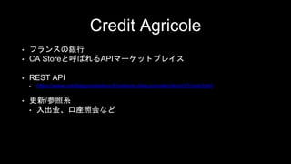 Credit Agricole
• フランスの銀行
• CA Storeと呼ばれるAPIマーケットプレイス
• REST API
• https://www.creditagricolestore.fr/castore-data-provider/docs/V1/rest.html
• 更新/参照系
• 入出金、口座照会など
 