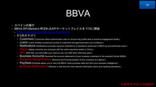 BBVA
• スペインの銀行
• BBVA API Marketと呼ばれるAPIマーケットプレイスを’17/5に開放
• https://www.bbvaapimarket.com/products
• 8つのカテゴリ
• Customers (Customers allow authenticated users to recover key profile data to enhance engagement levels.)
• Loans (Loans enables consensual access to customers pre-approved loans and conditions.)
• Notifications (Notifications provides real time notifications of operations performed in BBVA by pre-authorized users.)
• Alipay (Alipay connects your business with the online payments leader in China.)
• SEL (With SEL you will profile your users so you can offer them what they want.)
• Business Accounts Download the account statements of your business customers in the standard format AEB43.
• Business Global Position (Discover the financial position of your company at a glance.)
• PayStats (PayStats allows you to dive into BBVA cards purchase data and drive your business intelligence.)
• Business Notifications (Receive in real time the most relevant information about your banking operations.)
‘20
※赤字は’17からの追加分
 
