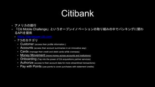 Citibank
• アメリカの銀行
• 「Citi Mobile Challenge」というオープンイノベーションの取り組みの中でバンキングに関わ
るAPIを提供
• https://developer.citi.com
• 7つのカテゴリ
• Customer (access their profile information.)
• Accounts (access their account summaries in an innovative way)
• Cards (manage their credit and debit cards while overseas)
• Money Movement (move money across accounts and institutions)
• Onboarding (Tap into the power of Citi acquisitions partner services)
• Authorize (access to their account data for more streamlined transactions)
• Pay with Points (use points to cover purchases with statement credits)
 