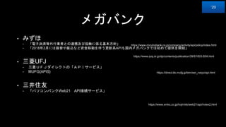 メガバンク
• みずほ
• 「電子決済等代行業者との連携及び協働に係る基本方針」
• 「2018年2月には振替や振込など資金移動を伴う更新系APIも国内メガバンクでは初めて提供を開始」
• 三菱UFJ
• 三菱ＵＦＪダイレクトの「ＡＰＩサービス」
• MUFG{APIS}
• 三井住友
• 「パソコンバンクWeb21 API接続サービス」
https://www.mizuhobank.co.jp/company/activity/api/policy/index.html
https://www.ipsj.or.jp/dp/contents/publication/39/S1003-S04.html
‘20
https://direct.bk.mufg.jp/btm/ser_naiyo/api.html
https://www.smbc.co.jp/hojin/eb/web21/api/index2.html
 