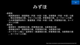 みずほ
• 参照系
• 残高照会取引（普通預金（円貨・外貨）口座、定期預金（円貨・外貨）口座
、積立定期預金口座、グローバル口座、貯蓄預金口座、カードローン口座）
• 入出金明細照会取引（普通預金（円貨・外貨）口座、貯蓄預金口座、カード
ローン口座）
• 更新系
• 振替取引（普通預金口座、貯蓄預金口座、当座預金口座）
• 登録振込取引（普通預金口座、貯蓄預金口座、当座預金口座）
• カードローン借入・返済取引（普通預金口座、貯蓄預金口座、当座預金口座
、カードローン口座）
https://www.mizuhobank.co.jp/company/activity/api/policy/index.html
‘20
 