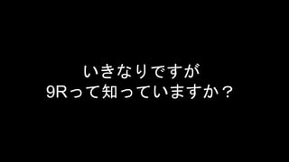 いきなりですが
9Rって知っていますか？
 