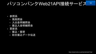 パソコンバンクWeb21API接続サービス
• 参照系
• 残高照会
• 入出金明細照会
• 振込入金明細照会
• 更新系
• 振込・振替
• 総合振込データ伝送
https://www2.smbc.co.jp/hojin/eb/web21/api/
‘20
 