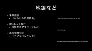 地銀など
• 千葉銀行
• 「かんたん口座照会」
• SBIネット銀行
• 自動貯金アプリ（finbee）
• 浜松信金など
• 「アプリバンキング」
http://www.fina-sol.com/news/104148.html
https://finbee.jp
http://www.nttdata.com/jp/ja/news/release/2017/011900.html
 