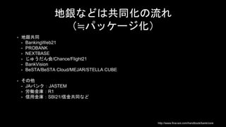 地銀などは共同化の流れ
（≒パッケージ化）
• 地銀共同
• BankingWeb21
• PROBANK
• NEXTBASE
• じゅうだん会/Chance/Flight21
• BankVision
• BeSTA/BeSTA Cloud/MEJAR/STELLA CUBE
• その他
• JAバンク：JASTEM
• 労働金庫：R1
• 信用金庫：SBI21/信金共同など
http://www.fina-sol.com/handbook/bank/core
 