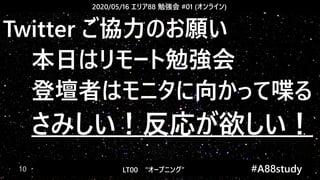 2020/05/16 エリア88 勉強会 #01 (オンライン)
LT00　“オープニング” 　　 #A88study　10
Twitter ご協力のお願い
本日はリモート勉強会
登壇者はモニタに向かって喋る
さみしい！反応が欲しい！
 