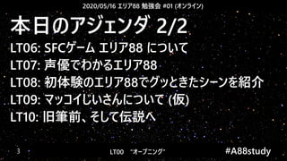2020/05/16 エリア88 勉強会 #01 (オンライン)
LT00　“オープニング” 　　 #A88study　3
本日のアジェンダ 2/2
LT06: SFCゲーム エリア88 について
LT07: 声優でわかるエリア88
LT08: 初体験のエリア88でグッときたシーンを紹介
LT09: マッコイじいさんについて (仮)
LT10: 旧筆前、そして伝説へ
 