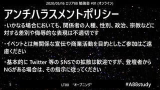 2020/05/16 エリア88 勉強会 #01 (オンライン)
LT00　“オープニング” 　　 #A88study　5
アンチハラスメントポリシー
・いかなる場合においても、関係者の人種、性別、政治、宗教などに
対する差別や侮辱的な表現は不適切です
・イベントとは無関係な宣伝や商業活動を目的としたご参加はご遠
慮ください
・基本的に Twitter 等の SNSでの拡散は歓迎ですが、登壇者から
NGがある場合は、その指示に従ってください
 