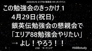 2020/05/16 エリア88 勉強会 #01 (オンライン)
LT00　“オープニング” 　　 #A88study　6
この勉強会のきっかけ 1
4月29日(祝日)
銀英伝勉強会の懇親会で
「エリア88勉強会やりたい」
→ よし！やろう！！
 