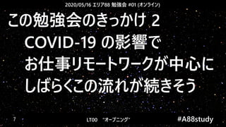 2020/05/16 エリア88 勉強会 #01 (オンライン)
LT00　“オープニング” 　　 #A88study　7
この勉強会のきっかけ 2
　COVID-19 の影響で
　お仕事リモートワークが中心に
　しばらくこの流れが続きそう
 