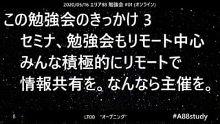 2020/05/16 エリア88 勉強会 #01 (オンライン)
LT00　“オープニング” 　　 #A88study　8
この勉強会のきっかけ 3
　セミナ、勉強会もリモート中心
　みんな積極的にリモートで
　情報共有を。なんなら主催を。
 
