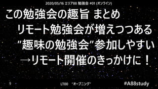 2020/05/16 エリア88 勉強会 #01 (オンライン)
LT00　“オープニング” 　　 #A88study　9
この勉強会の趣旨 まとめ
　リモート勉強会が増えつつある
　”趣味の勉強会”参加しやすい
→リモート開催のきっかけに！
 