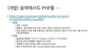 (개발) 슬랙에서도 PHP를 …
• https://slack.engineering/taking-php-seriously-
cf7a60065329#.v1guv88jf
• 장점
• 상태 – 무상태
• 병행성 – 웹 요청에 따라 단일 스레드 구동 → 단점으로 보이지만…
• 프로그래머의 작업 흐름이 빨라짐: “생각하고 편집하고 페이지 다시 로드” (웹 서버 재
시동 필요없음)
• 단점
• 놀랄만한 형변환: 123 == “123foo” vs 0123 != “0123foo”
• 참조/값 의미의 불명확: 대입과 인수 전달
• 실패를 의식하지 못하는 철학: division by zero
• 표준 라이브러리의 모순: camel case와 snake case의 공존
 